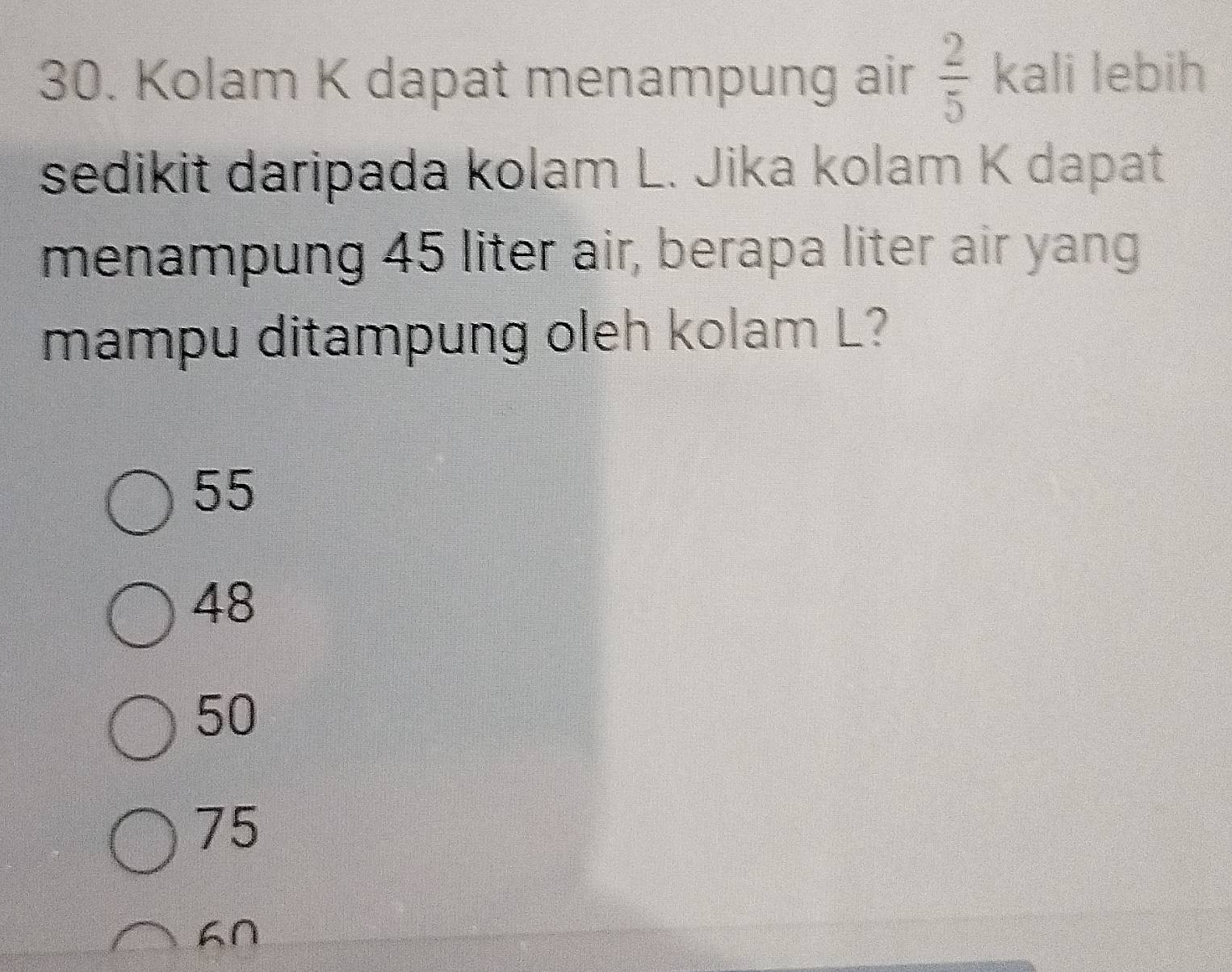 Kolam K dapat menampung air  2/5  kali lebih
sedikit daripada kolam L. Jika kolam K dapat
menampung 45 liter air, berapa liter air yang
mampu ditampung oleh kolam L?
55
48
50
75
∩