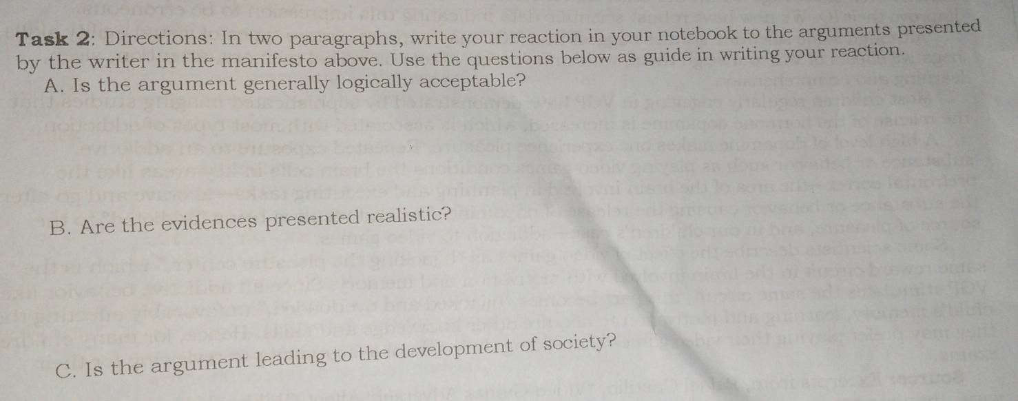 Task 2: Directions: In two paragraphs, write your reaction in your notebook to the arguments presented 
by the writer in the manifesto above. Use the questions below as guide in writing your reaction. 
A. Is the argument generally logically acceptable? 
B. Are the evidences presented realistic? 
C. Is the argument leading to the development of society?