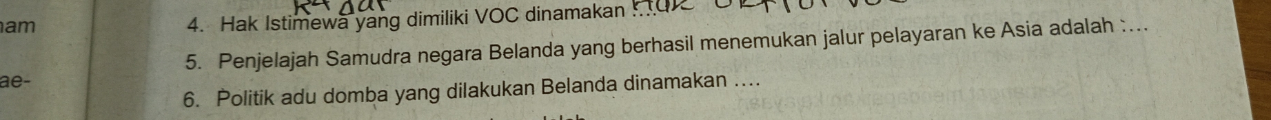 am 
4. Hak Istimewa yang dimiliki VOC dinamakan . 
5. Penjelajah Samudra negara Belanda yang berhasil menemukan jalur pelayaran ke Asia adalah :... 
ae- 
6. Politik adu domba yang dilakukan Belanda dinamakan ....