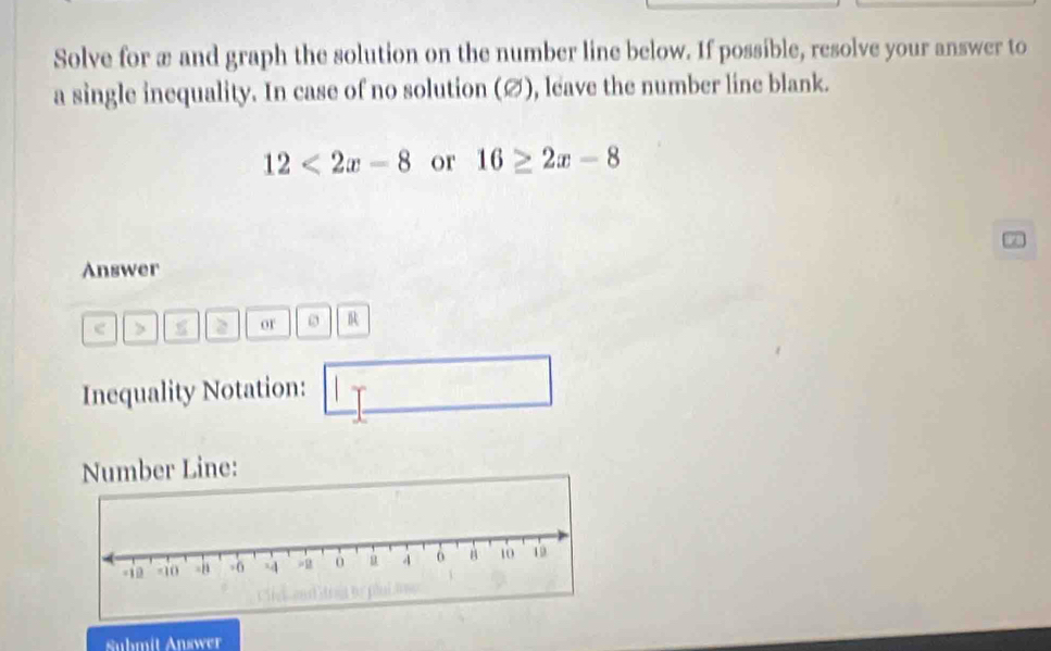 Solve for æ and graph the solution on the number line below. If possible, resolve your answer to 
a single inequality. In case of no solution (∅), leave the number line blank.
12<2x-8</tex> or 16≥ 2x-8
Answer 
> 2 or R 
Inequality Notation: 
Number Line: 
Suhmit Answer