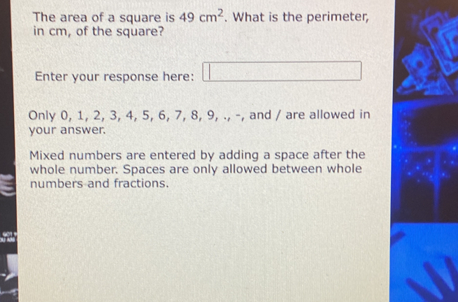 The area of a square is 49cm^2. What is the perimeter, 
in cm, of the square? 
Enter your response here: □ 
Only 0, 1, 2, 3, 4, 5, 6, 7, 8, 9, ., -, and / are allowed in 
your answer. 
Mixed numbers are entered by adding a space after the 
whole number. Spaces are only allowed between whole 
numbers and fractions.