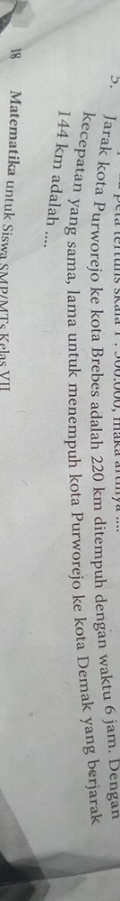 500:000, maka ard 
5. Jarak kota Purworejo ke kota Brebes adalah 220 km ditempuh dengan waktu 6 jam. Dengan 
kecepatan yang sama, lama untuk menempuh kota Purworejo ke kota Demak yang berjarak
144 km adalah .... 
18 Matematika untuk Siswa SMP/MTs Kelas VII