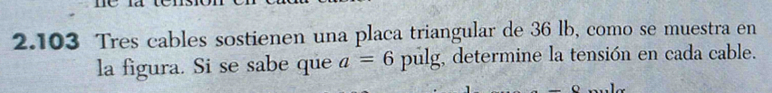 2.103 Tres cables sostienen una placa triangular de 36 lb, como se muestra en 
la figura. Si se sabe que a=6 pulg, determine la tensión en cada cable.