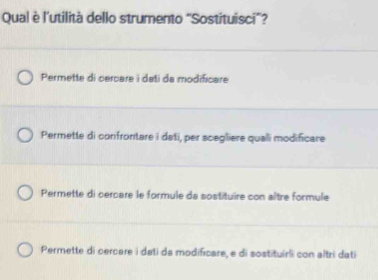 Qual è l'utilità dello strumento "Sostituisci”?
Permette di cercare i dati da modificare
Permette di confrontare i dati, per scegliere qualli modificare
Permette di cercare le formule da sostituire con altre formule
Permette di cercare i dati da modificare, e di sostituírli con altri dati