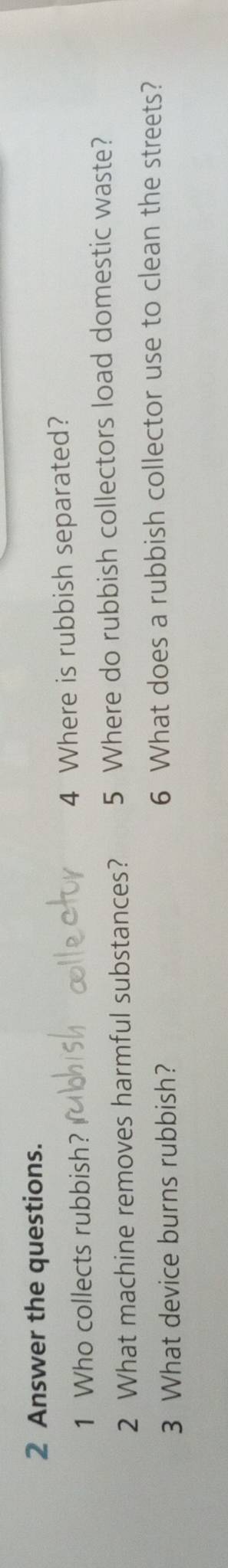 Answer the questions. 
1 Who collects rubbish? 4 Where is rubbish separated? 
2 What machine removes harmful substances? 5 Where do rubbish collectors load domestic waste? 
3 What device burns rubbish? 6 What does a rubbish collector use to clean the streets?