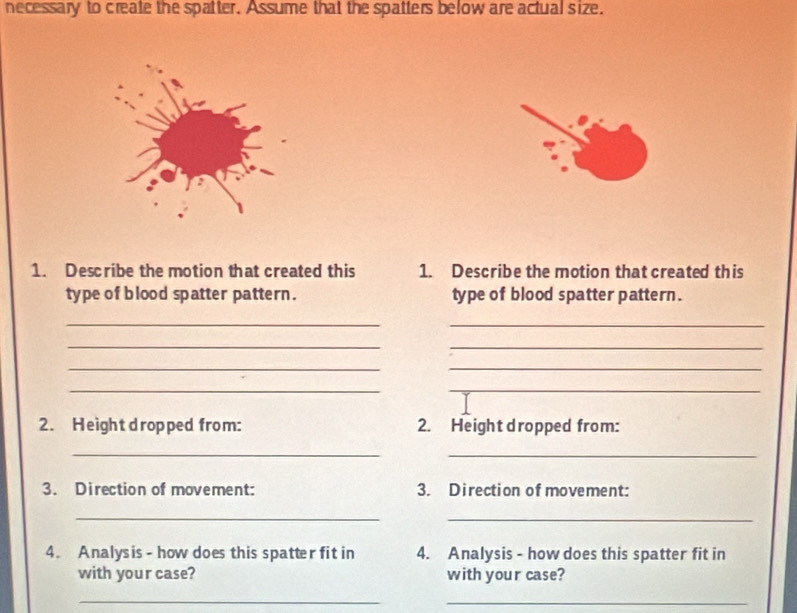 necessary to create the spatter. Assume that the spatters below are actual size. 
1. Describe the motion that created this 1. Describe the motion that created this 
type of blood spatter pattern. type of blood spatter pattern. 
__ 
_ 
_ 
__ 
__ 
2. Height dropped from: 2. Height dropped from: 
_ 
_ 
3. Direction of movement: 3. Direction of movement: 
_ 
_ 
4. Analysis - how does this spatter fit in 4. Analysis - how does this spatter fit in 
with your case? with your case? 
_ 
_