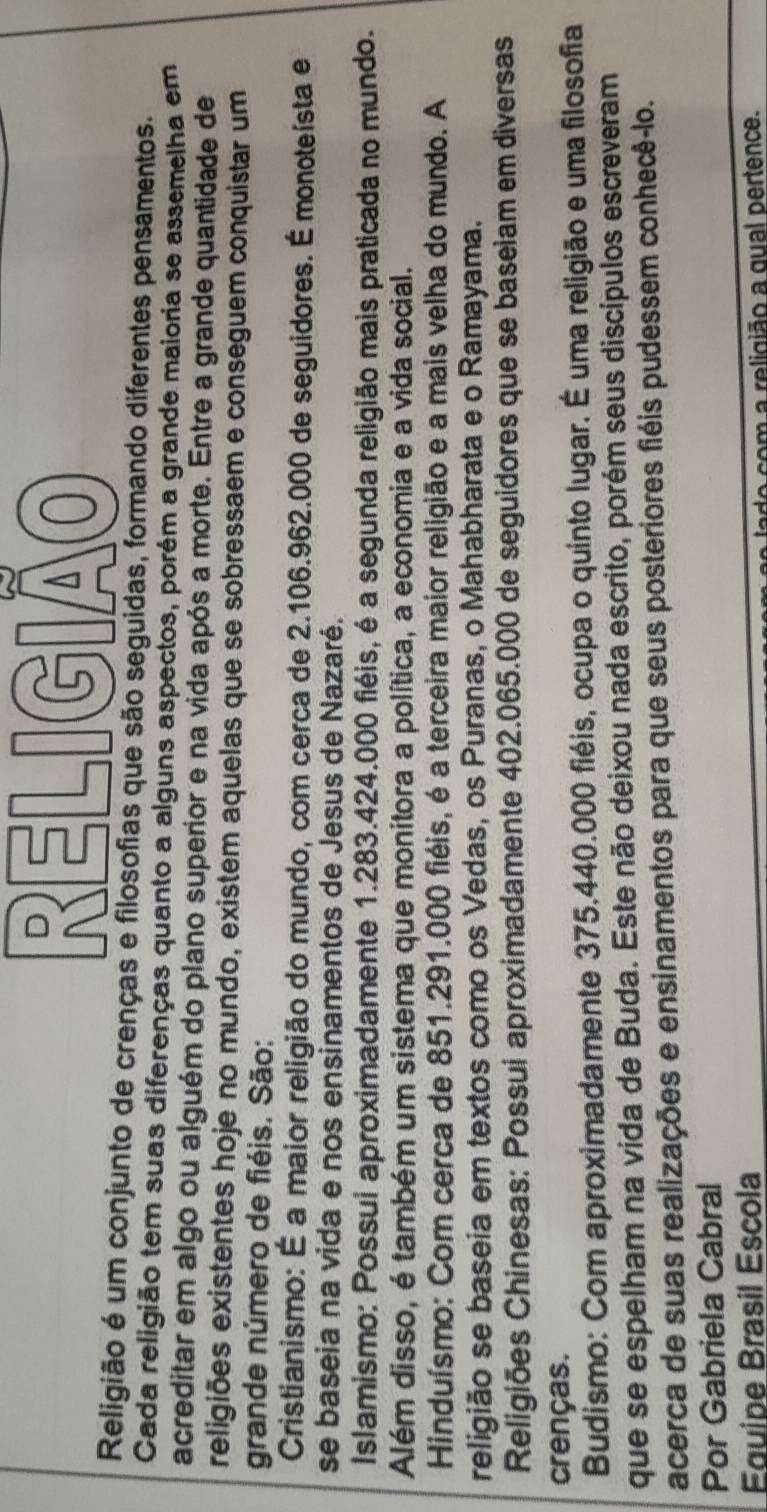 RELIGIÃO
Religião é um conjunto de crenças e filosofias que são seguidas, formando diferentes pensamentos.
Cada religião tem suas diferenças quanto a alguns aspectos, porém a grande maioria se assemelha em
acreditar em algo ou alguém do plano superior e na vida após a morte. Entre a grande quantidade de
religiões existentes hoje no mundo, existem aquelas que se sobressaem e conseguem conquistar um
grande número de fiéis. São:
Cristianismo: É a maior religião do mundo, com cerca de 2.106.962.000 de seguidores. É monoteísta e
se baseia na vida e nos ensinamentos de Jesus de Nazaré.
Islamismo: Possui aproximadamente 1.283.424.000 fiéis, é a segunda religião mais praticada no mundo.
Além disso, é também um sistema que monitora a política, a economia e a vida social.
Hinduísmo: Com cerca de 851.291.000 fiéis, é a terceira maior religião e a mais velha do mundo. A
religião se baseia em textos como os Vedas, os Puranas, o Mahabharata e o Ramayama.
Religiões Chinesas: Possui aproximadamente 402.065.000 de seguidores que se baseiam em diversas
crenças.
Budismo: Com aproximadamente 375.440.000 fiéis, ocupa o quinto lugar. É uma religião e uma filosofia
que se espelham na vida de Buda. Este não deixou nada escrito, porém seus discípulos escreveram
acerca de suas realizações e ensinamentos para que seus posteriores fiéis pudessem conhecê-lo.
Por Gabriela Cabral
Equipe Brasil Escola
de com a religião a qual pertence.