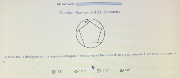 Add Your Name:
Question Number 3 of 20 - Geometry
A floor tile is designed with a regular pentagon in the center of the tile with its sides extended. What is the value of
x?
D 72° D 120° 110° C 90°