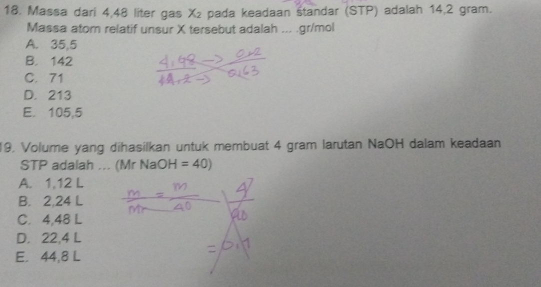 Massa dari 4,48 liter gas X₂ pada keadaan standar (STP) adalah 14,2 gram.
Massa atom relatif unsur X tersebut adalah ... . gr/mol
A. 35,5
B. 142
C. 71
D. 213
E. 105,5
19. Volume yang dihasilkan untuk membuat 4 gram larutan NaOH dalam keadaan
STP adalah ... (Mr Na OH=40)
A. 1,12 L
B. 2,24 L
C. 4,48 L
D. 22,4 L
E. 44,8 L