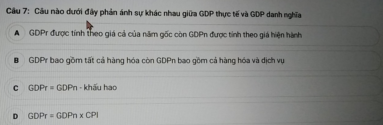 Câu nào dưới đây phản ánh sự khác nhau giữa GDP thực tế và GDP danh nghĩa
A GDPr được tính theo giá cả của năm gốc còn GDPn được tính theo giá hiện hành
B GDPr bao gồm tất cả hàng hóa còn GDPn bao gồm cả hàng hóa và dịch vụ
C GDPr=GDPn - khấu hao
D GDPr=GDPn* CPI