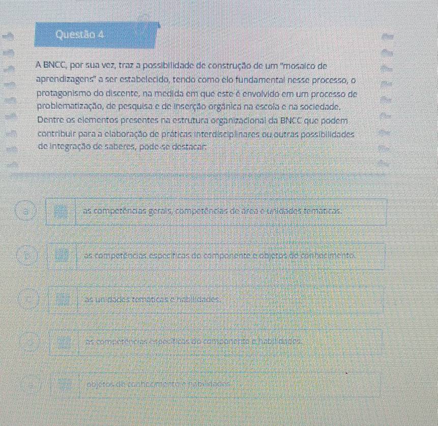 A BNCC, por sua vez, traz a possibilidade de construção de um ''mosaico de
aprendizagens' a ser estabelecido, tendo como elo fundamental nesse processo, o
protagonismo do discente, na medida em que este é envolvido em um processo de
problematização, de pesquisa e de inserção orgânica na escola e na sociedade.
Dentre os elementos presentes na estrutura organizacional da BNCC que podem
contribuir para a elaboração de práticas interdisciplinares ou outras possibilidades
de integração de saberes, pode-se destacar:
as competências gerais, competências de área e unidades temáticas.
as competências específicas do companente e objetos do conhecimento.
as unidodes temáticas e habilidades.
as competências específicas do componente a habilidades.
abjc tos de conncomentore pxblivades .
