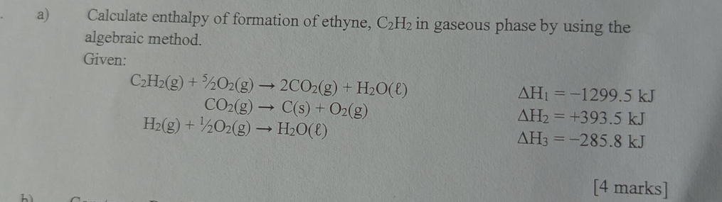 Calculate enthalpy of formation of ethyne, C_2H_2 in gaseous phase by using the 
algebraic method. 
Given:
C_2H_2(g)+^5/_2O_2(g)to 2CO_2(g)+H_2O(ell )
Delta H_1=-1299.5kJ
CO_2(g)to C(s)+O_2(g)
H_2(g)+1/2O_2(g)to H_2O(ell )
△ H_2=+393.5kJ
△ H_3=-285.8kJ
h
[4 marks]