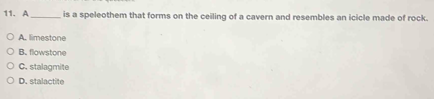 A _is a speleothem that forms on the ceiling of a cavern and resembles an icicle made of rock.
A. limestone
B. flowstone
C. stalagmite
D. stalactite