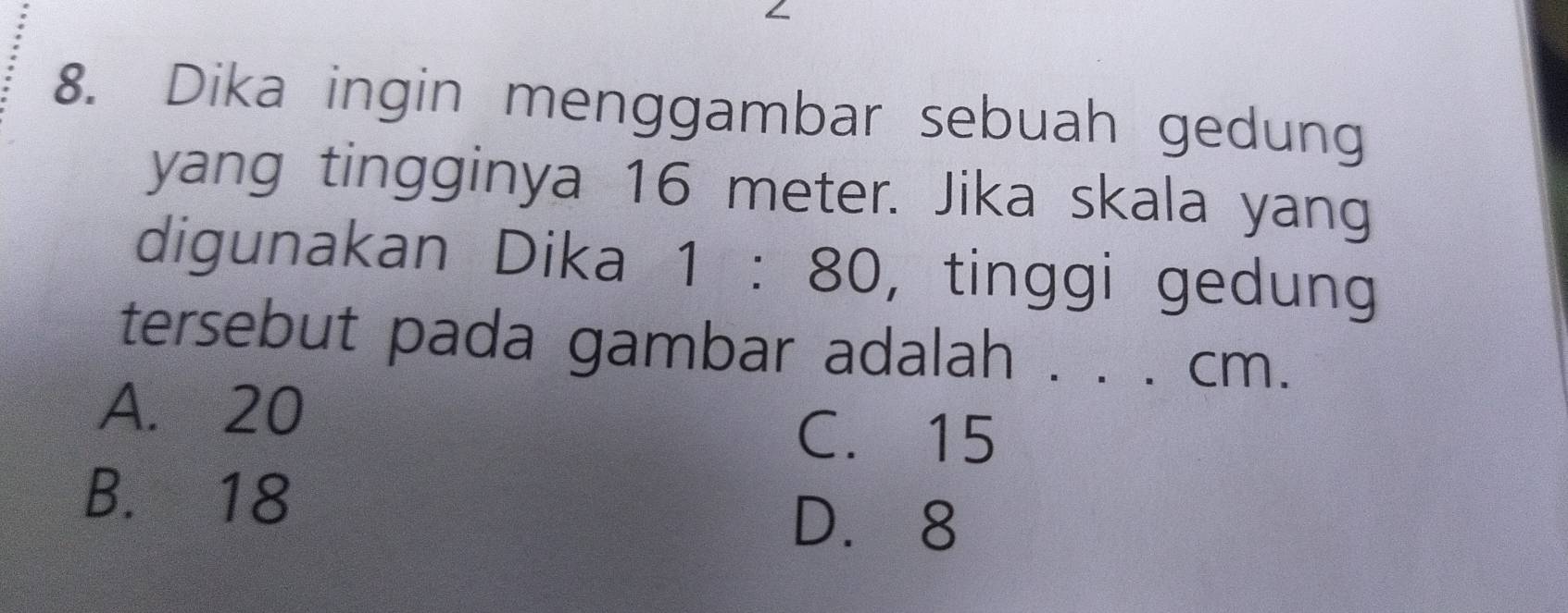 Dika ingin menggambar sebuah gedung
yang tingginya 16 meter. Jika skala yang
digunakan Dika 1:80 , tinggi gedung
tersebut pada gambar adalah . . . cm.
A. 20
C. 15
B. 18
D. 8