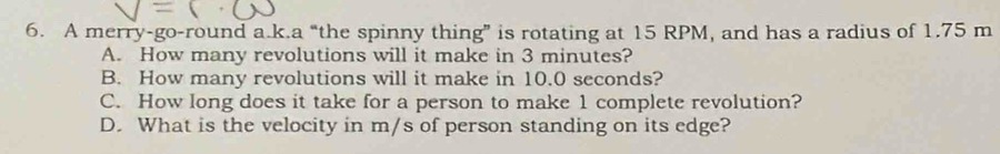 A merry-go-round a.k.a “the spinny thing” is rotating at 15 RPM, and has a radius of 1.75 m
A. How many revolutions will it make in 3 minutes?
B. How many revolutions will it make in 10.0 seconds?
C. How long does it take for a person to make 1 complete revolution?
D. What is the velocity in m/s of person standing on its edge?