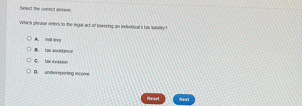 Select the correct answer.
Which phrase refers to the legal act of lowering an individual's tax liability?
A. mill levy
B. tax avoidance
C. tax evasion
D. underreporting income
Reset Next