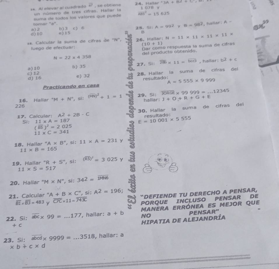 3A+B2+C
s*. Al elevar al cuadrado overline a7 , se obtiene 24. Hallar" 1 078 γ
5
un número de tres cifras. Hallar la
suma de todos los valores que puede overline (ABS)^2=15625
tomar "a".
a) 2 b)3 c) 6 25.Si: A=992 y B=982 , hallar: A-
d)10 e)15 ax^(25)
B
**. Calcular la suma de cifras de "N", 26. Hallar: N=11* 11* 11* 11*
(10+1)
luego de efectuar:
Dar como respuesta la suma de cifras
N=22* 4358 del producto obtenido.
a)10 b) 35 27. Si: overline 280* 11=overline bcc3 , hallar: b^2+c
d) 16 e) 32 28。 Hallar la suma de cifras dei
c) 12
resultado: A=5555* 9999
Practicando en casa
16. Hallar" M+N^n , si: (overline MN)^2+1=1 29. Si: overline JORGE* 99999=...12345
226 hallar: J+O+R+G+E
a
17. Calcular: A^2+2B-C 30. Hallar la suma de cifras del
Si: 11* A=187 resultado:
E=10001* 5555
(overline BS)^2=2025
11* C=341
18. Hallar " A* B'' , si : 11* A=231 y
11* B=165
19. Hallar ''R+S'' , si: (overline R5)^2=3025 y
11* S=517
20. Hallar ''M* N'' , si : 342=overline 1MN6
21. Calcular " A+B* C'' ,si : A^2=196;
overline B1* overline B3=483 y overline C7C* 11=overline 743C “DEFIENDE TU DERECHO A PENSAR,
PORQUE INCLUSO PENSAR DE
22. Si: overline abc* 99=...177 , hallar: a+b manera errónea es mejor que
NO PENSAR'
+ C
HIPATIA DE ALEJANDRÍA
23. Si: overline abcd* 9999=...3518 , hallar: a
* b+c* d