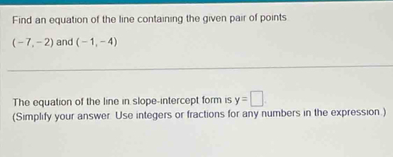 Find an equation of the line containing the given pair of points
(-7,-2) and (-1,-4)
The equation of the line in slope-intercept form is y=□. 
(Simplify your answer Use integers or fractions for any numbers in the expression.)