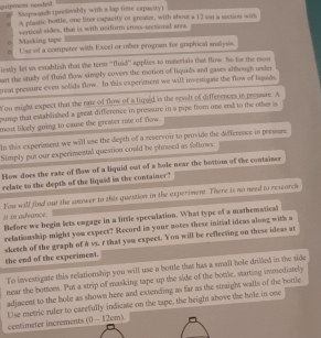 quipmest needed # Stopwatch (presorably with a lap time capacity ) 
A plastic bottle, one liter capacity or greater, with about a 12 on a section with 
vertical sides, that is with usiform cross-sectional area. 
= Masking tape U se of a compster with Excel or ofer program for graphicai analysis. 

irstly let us establish that the term ''fluid'' applies to materials that flow. So for the mo 
an the study of fluid thow simply covers the motion of liquids and gases although under 
great pressure even solids flow. In this experettent we will investigate the flow of liquids. 
You might expect that the rate of flow of a liqued is the reselt of differences in prossure. A 
sump that established a great difference in pressure in a pipe from one end to the other a 
most likely going to cause the greater rate of flow. 
In this experiment we will use the depth of a reservoir to provide the difference in pressure. 
Simply put our experimenttal question could be phrised as follows: 
How does the rase of flow of a liquid out of a hole near the bottom of the container 
relate to the depths of the liquid in the container? 
It in advance. You will find out the anower to this question in the experiment. There is no need to researce 
Before we begin lets engage in a little speculation. What type of a mathematical 
relationship might you expect? Record in your notes these initial ideas along with a 
sketch of the graph of h vs. r that you expect. You will be reflecting on these ideas at the end of the experiment. 
To investigate this reliationship you will use a bottle that has a small hore drilled in the side 
mear the bottom. Put a strip of masking tape up the side of the bowle, starting immediately 
adjacent to the hole as shown here and extending as far as the straight walls of the bottle. 
centimeter increments (0 - 12cm) Use metric ruler to carefully indicate on the tape, the height above the hole in one