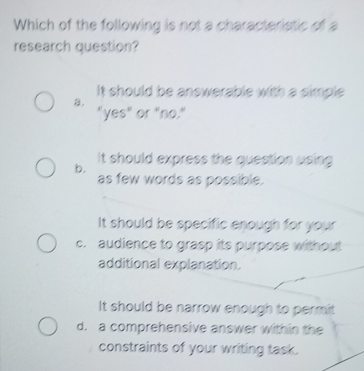 Which of the following is not a characteristic of a
research question?
It should be answerable with a simple 
a.
"yes" or "no."
It should express the question using
b.
as few words as possible.
It should be specific enough for your
c. audience to grasp its purpose without
additional explanation.
It should be narrow enough to permit
d. a comprehensive answer within the
constraints of your writing task.