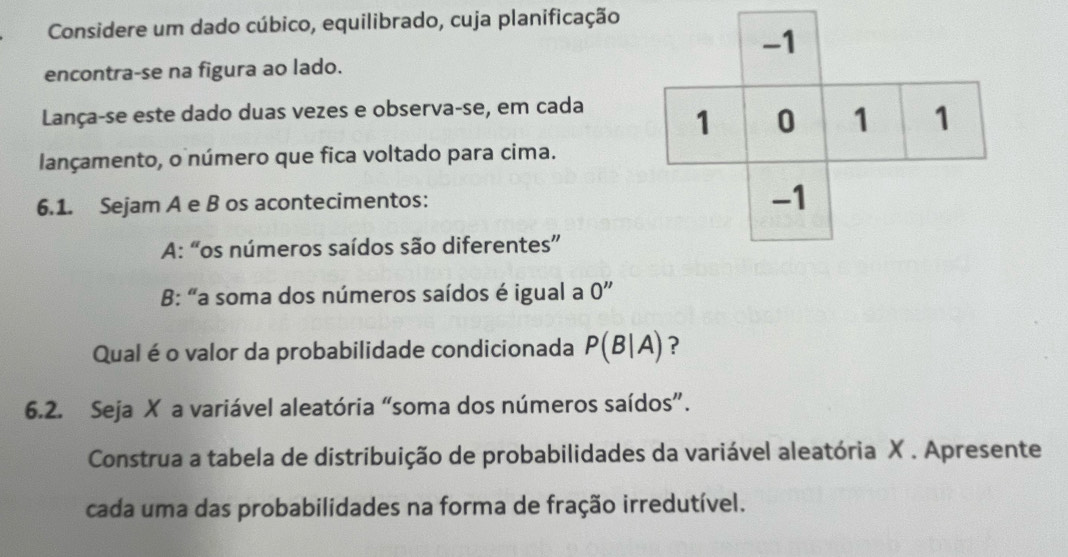 Considere um dado cúbico, equilibrado, cuja planificação 
encontra-se na figura ao lado. 
Lança-se este dado duas vezes e observa-se, em cada 
lançamento, o número que fica voltado para cima. 
6.1. Sejam A e B os acontecimentos: 
A: “os números saídos são diferentes” 
B: "a soma dos números saídos é igual a 0''
Qual é o valor da probabilidade condicionada P(B|A) ? 
6.2. Seja X a variável aleatória “soma dos números saídos”. 
Construa a tabela de distribuição de probabilidades da variável aleatória X. Apresente 
cada uma das probabilidades na forma de fração irredutível.