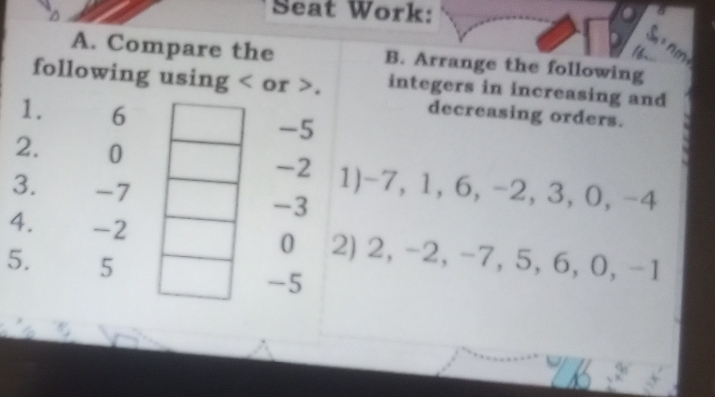 Seat Work: 
A. Compare the B. Arrange the following 
following using or . integers in increasing and 
1. 6 -5
decreasing orders. 
2. 0 -2 1) -7, 1, 6, -2, 3, 0, -4
3. -7 -3
4. -2 0 2) 2, -2, -7, 5, 6, 0, -1
5. 5 -5