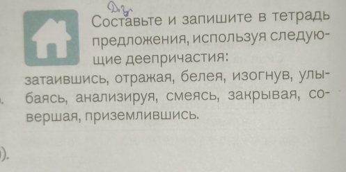 Cоставыте и запишите в тетрадь 
предложения, используя следую- 
щие деепричастия: 
затаившись, отражая, белея, изогнув, улы- 
баясь, анализируя, смеясь, закрывая, со- 
вершая, приземливШись. 
).