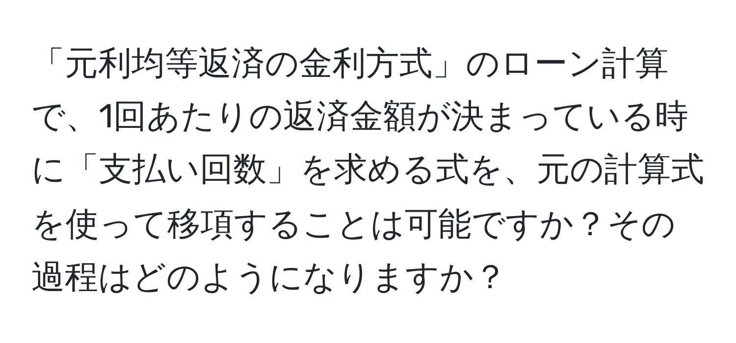 「元利均等返済の金利方式」のローン計算で、1回あたりの返済金額が決まっている時に「支払い回数」を求める式を、元の計算式を使って移項することは可能ですか？その過程はどのようになりますか？