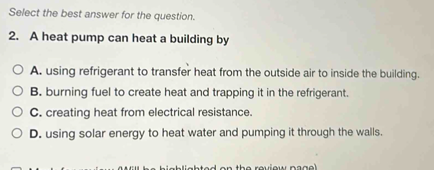 Select the best answer for the question.
2. A heat pump can heat a building by
A. using refrigerant to transfer heat from the outside air to inside the building.
B. burning fuel to create heat and trapping it in the refrigerant.
C. creating heat from electrical resistance.
D. using solar energy to heat water and pumping it through the walls.
ab lighted on the reviow pa g e l .