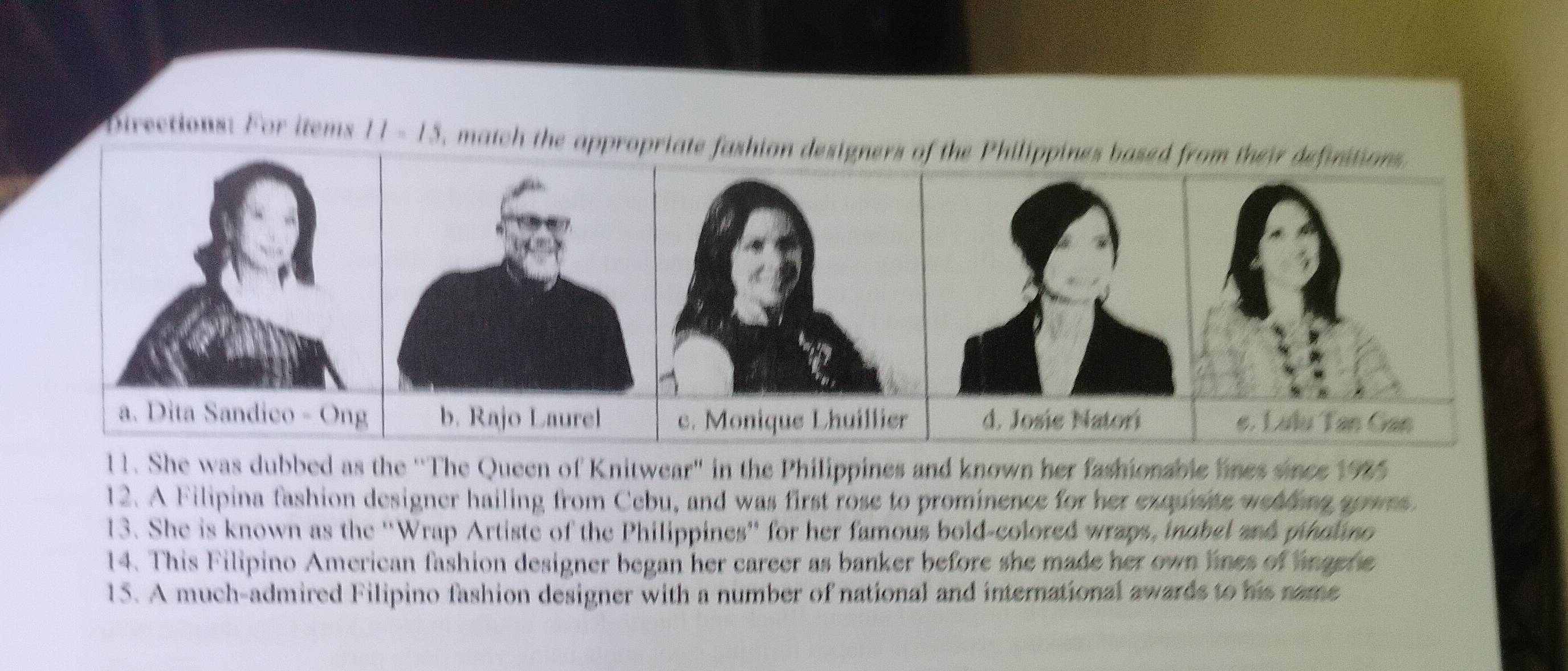 Directions: For items 11=15 , match the appropriate fashion designers of the Philippines based from their definitions 

11. She was dubbed as the 'The Queen of Knitwear" in the Philippines and known her fashionable lines snce 1995 
12. A Filipina fashion designer hailing from Cebu, and was first rose to prominence for her exquste weading apwrs 
13. She is known as the ''Wrap Artiste of the Philippines” for her famous bold-colored wraps, inobel and pholano 
14. This Filipino American fashion designer began her career as banker before she made her own lines of angene 
15. A much-admired Filipino fashion designer with a number of national and international awards to his name