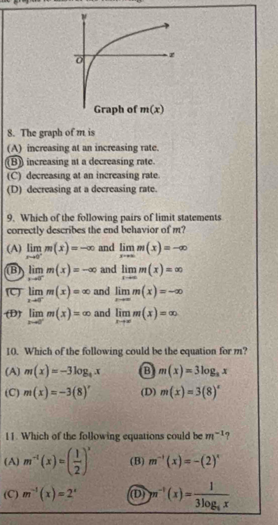 The graph of m is
(A) increasing at an increasing rate.
(B) increasing at a decreasing rate.
(C) decreasing at an increasing rate.
(D) decreasing at a decreasing rate.
9. Which of the following pairs of limit statements
correctly describes the end behavior of m?
(A) limlimits _xto 0^+m(x)=-∈fty and limlimits _xto ∈fty m(x)=-∈fty
B) limlimits _xto 0^-m(x)=-∈fty and limlimits _xto ∈fty m(x)=∈fty
C limlimits _xto 0^-m(x)=∈fty and limlimits _xto ∈fty m(x)=-∈fty
(D) limlimits _xto 0^-m(x)=∈fty and limlimits _xto ∈fty m(x)=∈fty
10. Which of the following could be the equation for m?
(A) m(x)=-3log _9x B m(x)=3log _8x
(C) m(x)=-3(8)^x (D) m(x)=3(8)^x
11. Which of the following equations could be m^(-1) ?
(A) m^(-1)(x)=( 1/2 )^x (B) m^(-1)(x)=-(2)^x
(C) m^(-1)(x)=2^x (D) m^(-1)(x)=frac 13log _6x