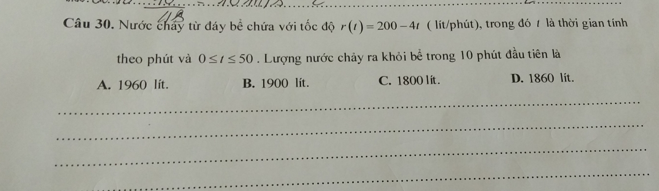 Nước chay từ đáy bề chứa với tốc độ r(t)=200-4t ( lít/phút), trong đó 7 là thời gian tính
theo phút và 0≤ t≤ 50. Lượng nước chảy ra khỏi bể trong 10 phút đầu tiên là
A. 1960 lít. B. 1900 lít. C. 1800 lít. D. 1860 lit.
_
_
_
_