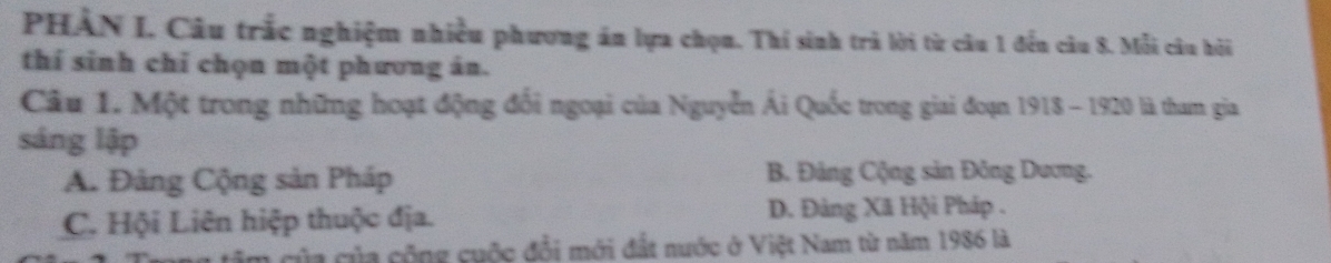 PHÀN I, Câu trắc nghiệm nhiều phương án lựa chọn. Thi sinh trà lời từ câu 1 đến câu 8. Mỗi câu hỏi
thí sinh chỉ chọn một phương án.
Cầu 1. Một trong những hoạt động đổi ngoại của Nguyễn Ái Quốc trong giai đoạn 1918 - 1920 là tham gia
sáng lập
A. Đảng Cộng sản Pháp B. Đảng Cộng sản Đông Dương.
C. Hội Liên hiệp thuộc địa. D. Đảng Xã Hội Pháp .
của của cộng cuộc đổi mới đất nước ở Việt Nam từ năm 1986 là