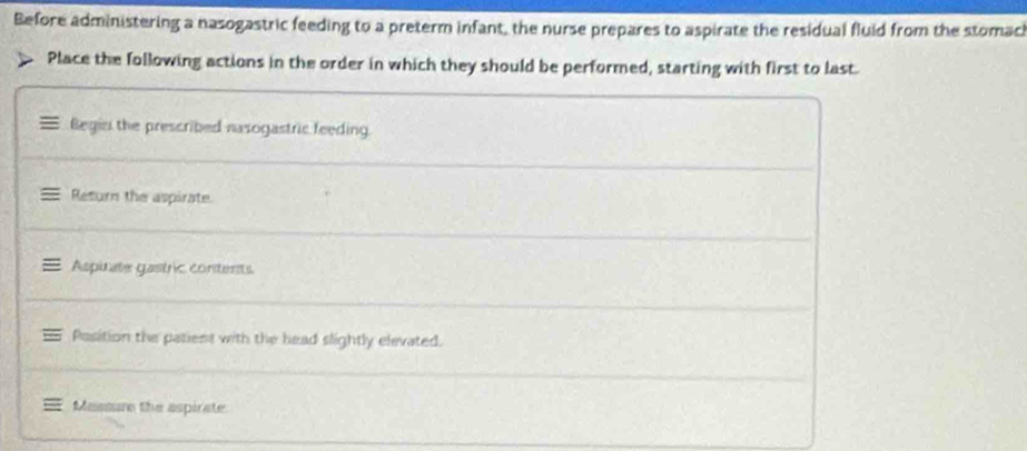 Before administering a nasogastric feeding to a preterm infant, the nurse prepares to aspirate the residual fluid from the stomach 
Place the following actions in the order in which they should be performed, starting with first to last. 
Begin the prescribed nasogastric feeding. 
Return the aspirate. 
Aspinate gastric contents 
Position the patient with the head slightly elevated. 
Maasure the aspirate