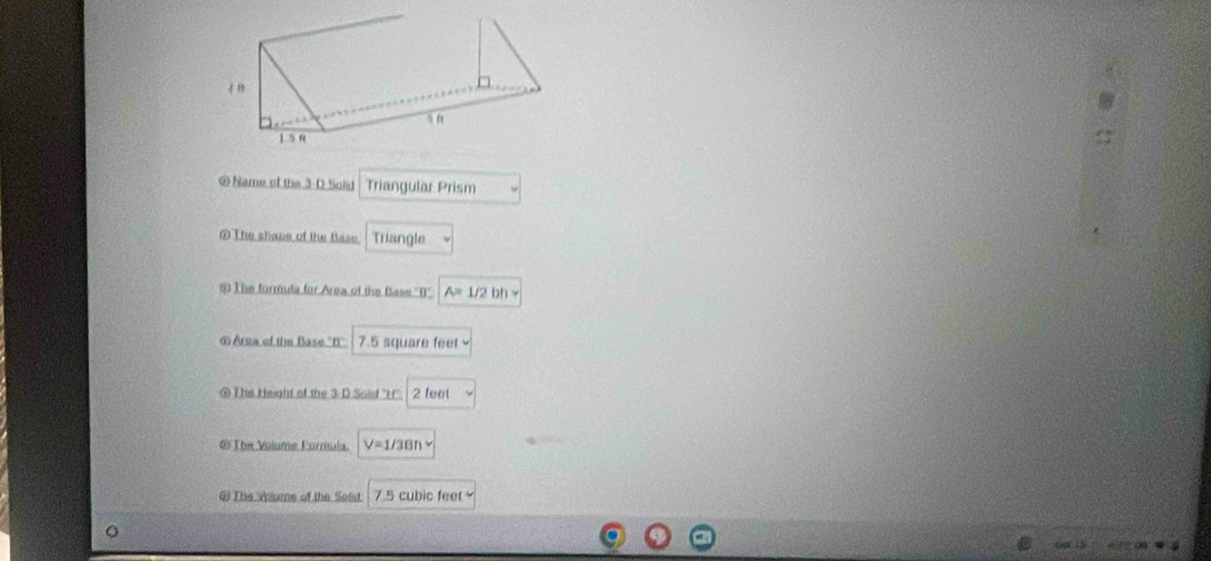 Name of the 3-D Solid Triangular Prism 
The shape of the Base. Triangle 
# The formula for Area of the Base 'D'' A=1/2bh
⑥ Area of the Base "f' 7.5 square feet
@ The Height of the 3 D Solid ''H''. 2 feet
@ The Volume Forrísula. V=1/3Bh
# The wums of the Sead 7.5 cubic feet