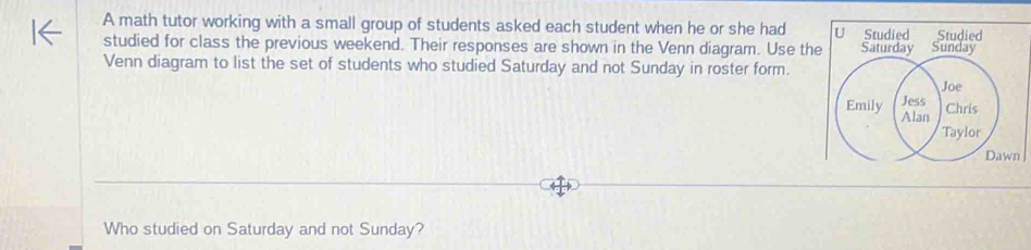 A math tutor working with a small group of students asked each student when he or she had U Studied Studied 
studied for class the previous weekend. Their responses are shown in the Venn diagram. Use the 
Venn diagram to list the set of students who studied Saturday and not Sunday in roster form. 
n 
Who studied on Saturday and not Sunday?