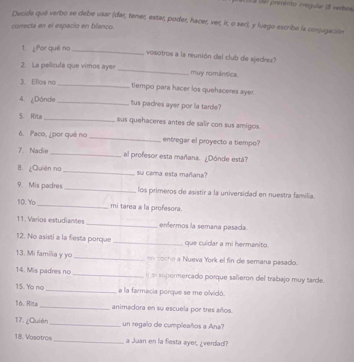 clca del pretérito irregular (8 verbos, 
Decide qué verbo se debe usar (dar, tener, estar, poder, hacer, ver, ir, o ser), y luego escribe la conjugación 
correcta en el espacio en blanco. 
1. ¿Por qué no_ 
vosotros a la reunión del club de ajedrez? 
2. La película que vimos ayer _muy romántica. 
3. Ellos no _tiempo para hacer los quehaceres ayer. 
4. ¿Dónde_ tus padres ayer por la tarde? 
5、 Rita _sus quehaceres antes de salir con sus amigos. 
6. Paco, ¿por qué no _entregar el proyecto a tiempo? 
7. Nadie _al profesor esta mañana. ¿Dónde está? 
8. ¿Quién no _su cama esta mañana? 
9. Mis padres _los primeros de asistir a la universidad en nuestra familia. 
10. Yo _mi tarea a la profesora. 
11. Varios estudiantes _enfermos la semana pasada. 
12. No asistí a la fiesta porque _que cuidar a mi hermanito. 
13. Mi familia y yo _en coche a Nueva York el fin de semana pasado. 
14. Mis padres no _in et supermercado porque salieron del trabajo muy tarde. 
15. Yo no _a la farmacia porque se me olvidó. 
16. Rita _animadora en su escuela por tres años. 
17. ¿Quién _un regalo de cumpleaños a Ana? 
18. Vosotros _a Juan en la fiesta ayer, ¿verdad?