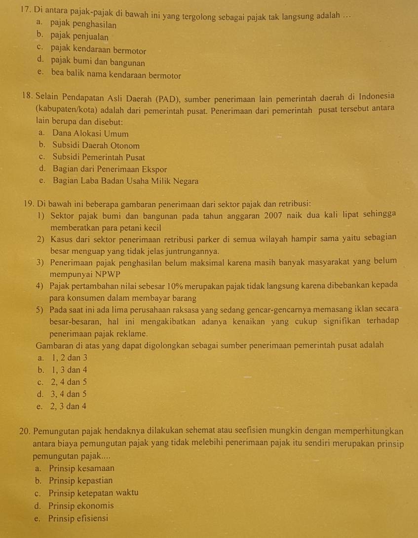 Di antara pajak-pajak di bawah ini yang tergolong sebagai pajak tak langsung adalah …
a. pajak penghasilan
b. pajak penjualan
c. pajak kendaraan bermotor
d. pajak bumi dan bangunan
e. bea balik nama kendaraan bermotor
18. Selain Pendapatan Asli Daerah (PAD), sumber penerimaan lain pemerintah daerah di Indonesia
(kabupaten/kota) adalah dari pemerintah pusat. Penerimaan dari pemerintah pusat tersebut antara
lain berupa dan disebut:
a. Dana Alokasi Umum
b. Subsidi Daerah Otonom
c. Subsidi Pemerintah Pusat
d. Bagian dari Penerimaan Ekspor
e. Bagian Laba Badan Usaha Milik Negara
19. Di bawah ini beberapa gambaran penerimaan dari sektor pajak dan retribusi:
1) Sektor pajak bumi dan bangunan pada tahun anggaran 2007 naik dua kali lipat sehingga
memberatkan para petani kecil
2) Kasus dari sektor penerimaan retribusi parker di semua wilayah hampir sama yaitu sebagian
besar menguap yang tidak jelas juntrungannya.
3) Penerimaan pajak penghasilan belum maksimal karena masih banyak masyarakat yang belum
mempunyai NPWP
4) Pajak pertambahan nilai sebesar 10% merupakan pajak tidak langsung karena dibebankan kepada
para konsumen dalam membayar barang
5) Pada saat ini ada lima perusahaan raksasa yang sedang gencar-gencarnya memasang iklan secara
besar-besaran, hal ini mengakibatkan adanya kenaikan yang cukup signifikan terhadap
penerimaan pajak reklame.
Gambaran di atas yang dapat digolongkan sebagai sumber penerimaan pemerintah pusat adalah
a. 1, 2 dan 3
b. 1, 3 dan 4
c. 2, 4 dan 5
d. 3, 4 dan 5
e. 2, 3 dan 4
20. Pemungutan pajak hendaknya dilakukan sehemat atau seefisien mungkin dengan memperhitungkan
antara biaya pemungutan pajak yang tidak melebihi penerimaan pajak itu sendiri merupakan prinsip
pemungutan pajak....
a. Prinsip kesamaan
b. Prinsip kepastian
c. Prinsip ketepatan waktu
d. Prinsip ekonomis
e. Prinsip efisiensi