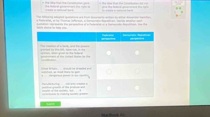 the idea that the Constitution gave the idea that the Constitution did not 
the federal government the right to give the federal government the right 
create a national bank to create a national bank 
The following adapted quotations are from documents written by either Alexander Hamiiton. 
a Federalist, or by Thomas Jefferson, a Democratic-Republican. Decide whether each 
quotation represents the perspective of a Federalist or a Democratic-Republican. Use the 
table above to help you. 
Submit 
MacBook Air