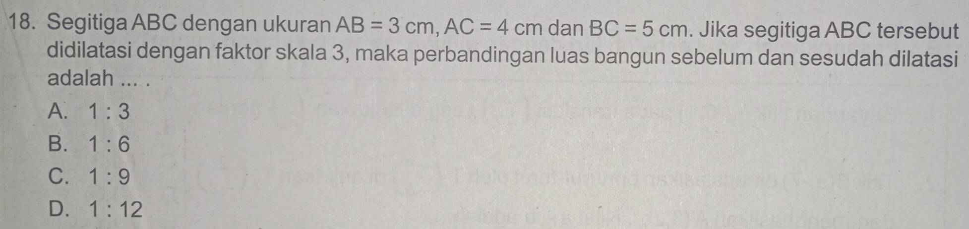 Segitiga ABC dengan ukuran AB=3cm, AC=4cm dan BC=5cm. Jika segitiga ABC tersebut
didilatasi dengan faktor skala 3, maka perbandingan luas bangun sebelum dan sesudah dilatasi
adalah ... .
A. 1:3
B. 1:6
C. 1:9
D. 1:12