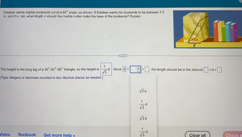 Esteban wants marble bookends cut at a 60° angle, as shown. If Esteban wants his bookends to be between 7.5
in. and 8 in. tall, what length d should the marble cutter make the base of the bookends? Explain.
The height is the long leg of a 30°-60°-90° triangle, so the height is  1/sqrt(3) d. Since d v , the length should be in the interval □
(Type integers or decimals rounded to two decimal places as needed.)
sqrt(2)d
 1/sqrt(2) d
sqrt(3)d
 1/sqrt(3) d
Vídeo Textbook Get more help Clear all Check a