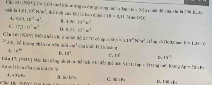 [NĐV] Có 2,00 mol khí nitrogen đựng trong một xilanh kín. Nếu nhiệt độ của khí là 298 K, áp
suất là 1,01.10^6N/m^2 , thể tích của khí là bao nhiêu? (R=8,31J/(mol.K)).
A. 9,80.10^(-3)m^3. B. 4,90.10^(-3)m^3.
C. 17,3.10^(-3)m^3. D. 8,31.10^(-3)m^3. 
Câu 16: [NĐV] Một khối khí ở nhiệt độ 27°C có áp suất p=3.10^(-9)N/m^2. Hằng số Boltzman k=1,38.10^-
2 * J/K. Số lượng phân tử trên mỗi cm^3 của khối khí khoảng
A. 10^(10)
B. 10^5.
C. 10^8.
D. 10^(11). 
Câu 17: [NĐV] Nén khí đẳng nhiệt từ thể tích 9 lít đến thể tích 6 lít thì áp suất tăng một lượng △ p=50kPa. 
Áp suất ban đầu của khí đó là
A. 40 kPa. B. 60 kPa. C. 80 kPa. D. 100 kPa
Câu 18: [NDVI Một bình