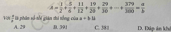 A= 1/2 + 5/6 + 11/12 + 19/20 + 29/30 +·s + 379/380 = a/b 
Với  a/b  là phân số tối giản thì tổng của a+bldot 
A. 29 B. 391 C. 381 D. Đáp án khá