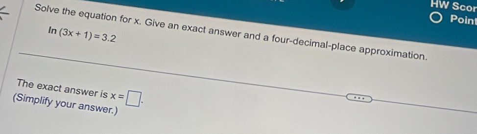 HW Scor 
Point
ln (3x+1)=3.2
Solve the equation for x. Give an exact answer and a four-decimal-place approximation. 
The exact answer is x=□. 
(Simplify your answer.)