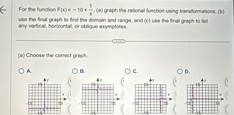 For the function F(x)=-10+ 1/x  , (a) graph the rational function using transformations, (b) 
use the final graph to find the domain and range, and (c) use the final graph to list 
any vertical, horizontal, or oblique asymptotes. 
(a) Choose the correct graph. 
A. 
B. 
C. 
D.

15
15
15
5