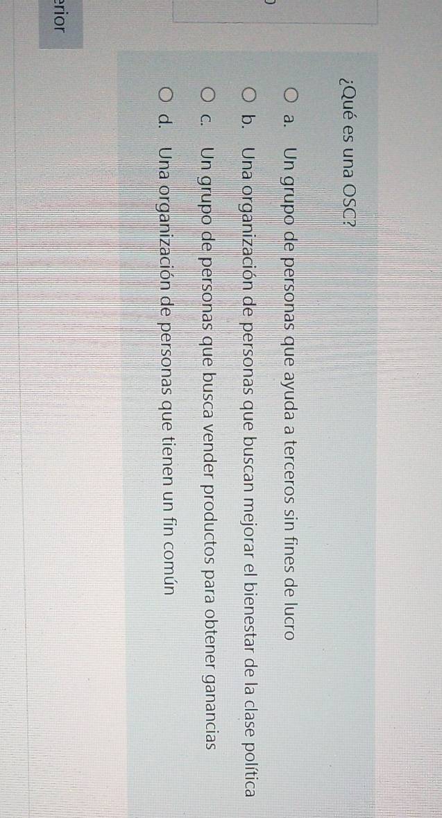¿Qué es una OSC?
a. Un grupo de personas que ayuda a terceros sin fines de lucro
b. Una organización de personas que buscan mejorar el bienestar de la clase política
c. Un grupo de personas que busca vender productos para obtener ganancias
d. Una organización de personas que tienen un fin común
rior