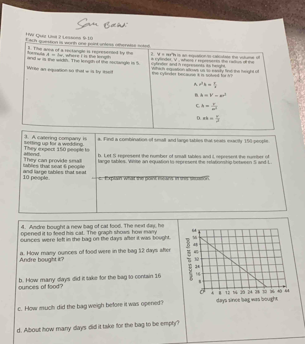 HW Quiz Unit 2 Lessons 9-10
3. A catering company is a. Find a combination of small and large tables that seats exactly 150 people.
setting up for a wedding.
They expect 150 people to
attend. b. Let S represent the number of small tables and L represent the number of
They can provide small large tables. Write an equation to represent the relationship between S and L.
tables that seat 6 people
and large tables that seat
10 people. c. Explain what the point means in this situation.
4. Andre bought a new bag of cat food. The next day, he
opened it to feed his cat. The graph shows how many
ounces were left in the bag on the days after it was bought. 
a. How many ounces of food were in the bag 12 days after
Andre bought it? 
b. How many days did it take for the bag to contain 16
ounces of food?
c. How much did the bag weigh before it was opened?
d. About how many days did it take for the bag to be empty?