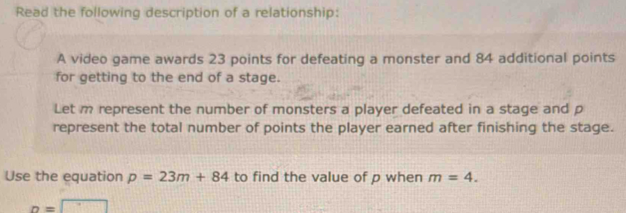 Read the following description of a relationship: 
A video game awards 23 points for defeating a monster and 84 additional points 
for getting to the end of a stage. 
Let m represent the number of monsters a player defeated in a stage and p
represent the total number of points the player earned after finishing the stage. 
Use the equation p=23m+84 to find the value of p when m=4.
p=□