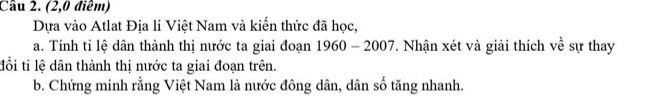 (2,0 điểm) 
Dựa vào Atlat Địa lí Việt Nam và kiển thức đã học, 
a. Tính tỉ lệ dân thành thị nước ta giai đoạn 1960 - 2007. 7. Nhận xét và giải thích về sự thay 
tổi tỉ lệ dân thành thị nước ta giai đoạn trên. 
b. Chứng minh rằng Việt Nam là nước đông dân, dân số tăng nhanh.