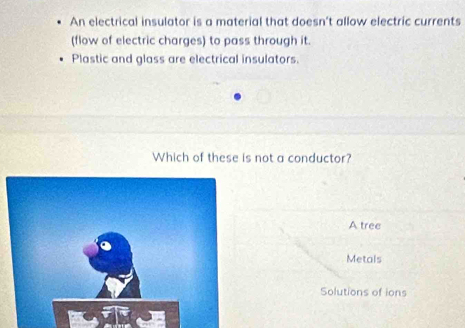 An electrical insulator is a material that doesn’t allow electric currents 
(flow of electric charges) to pass through it. 
Plastic and glass are electrical insulators. 
Which of these is not a conductor? 
A tree 
Metals 
Solutions of ions